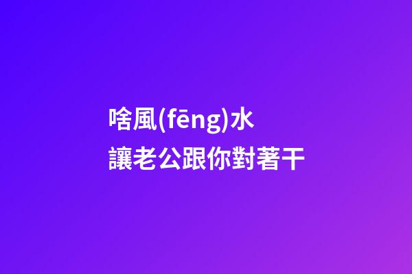 啥風(fēng)水讓老公跟你對著干