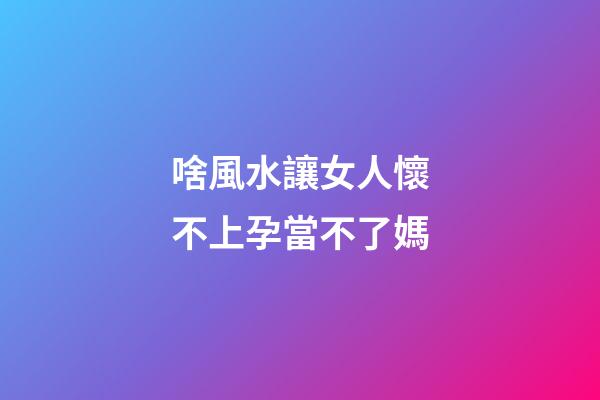 啥風水讓女人懷不上孕當不了媽