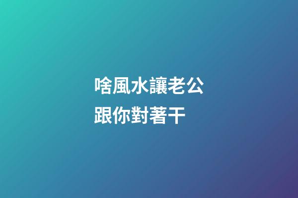 啥風水讓老公跟你對著干