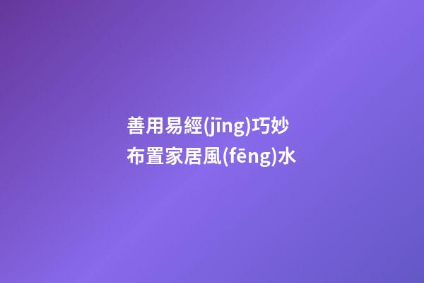 善用易經(jīng)巧妙布置家居風(fēng)水