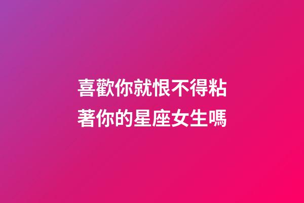 喜歡你就恨不得粘著你的星座女生嗎-第1張-星座運勢-玄機派