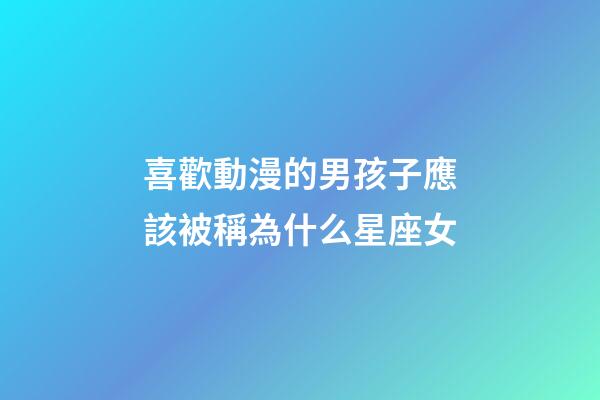 喜歡動漫的男孩子應該被稱為什么星座女-第1張-星座運勢-玄機派