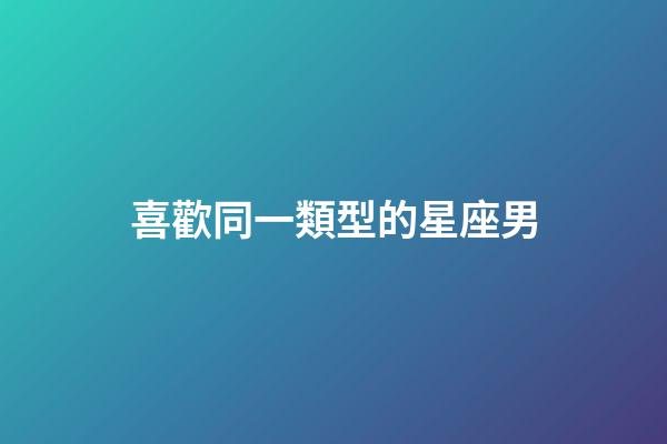 喜歡同一類型的星座男-第1張-星座運勢-玄機派