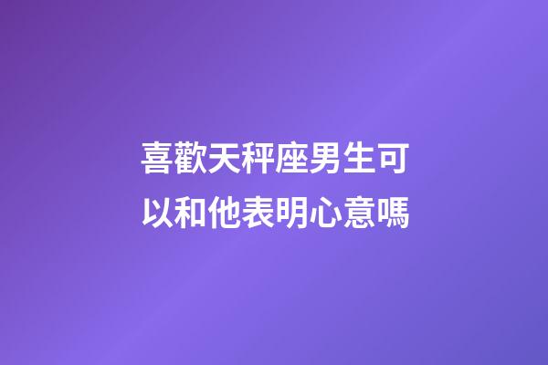 喜歡天秤座男生可以和他表明心意嗎-第1張-星座運勢-玄機派