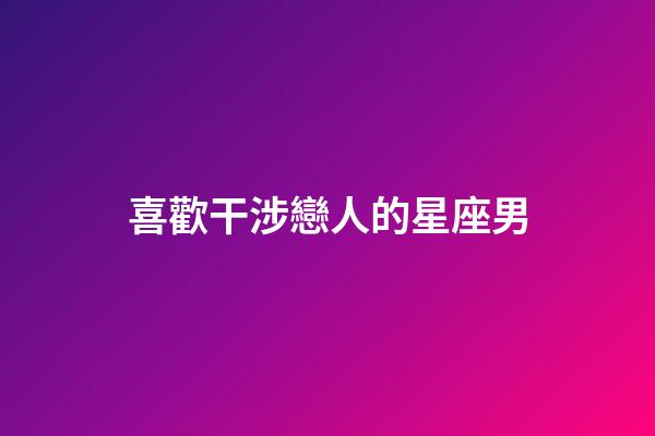 喜歡干涉戀人的星座男-第1張-星座運勢-玄機派