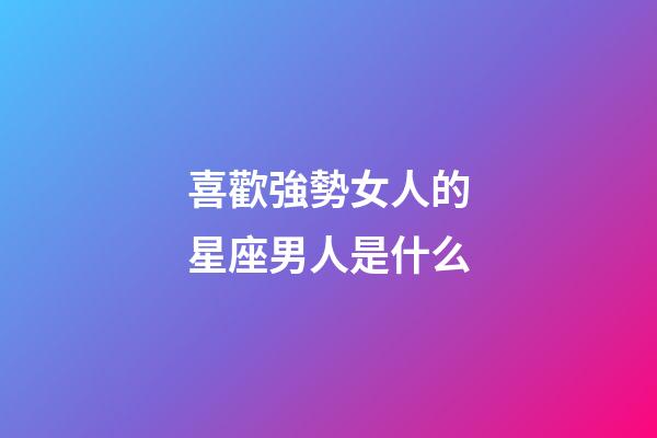 喜歡強勢女人的星座男人是什么-第1張-星座運勢-玄機派