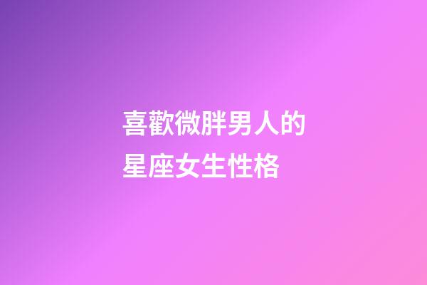 喜歡微胖男人的星座女生性格-第1張-星座運勢-玄機派