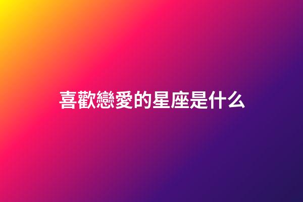 喜歡戀愛的星座是什么-第1張-星座運勢-玄機派
