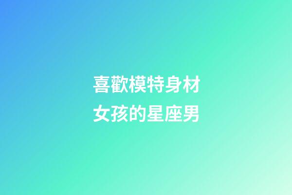 喜歡模特身材女孩的星座男-第1張-星座運勢-玄機派