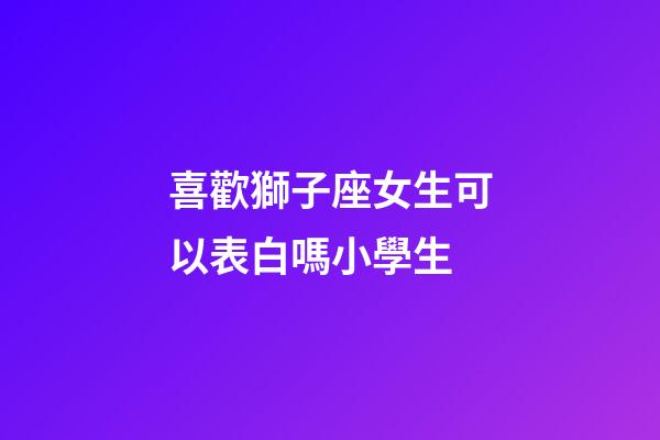 喜歡獅子座女生可以表白嗎小學生-第1張-星座運勢-玄機派