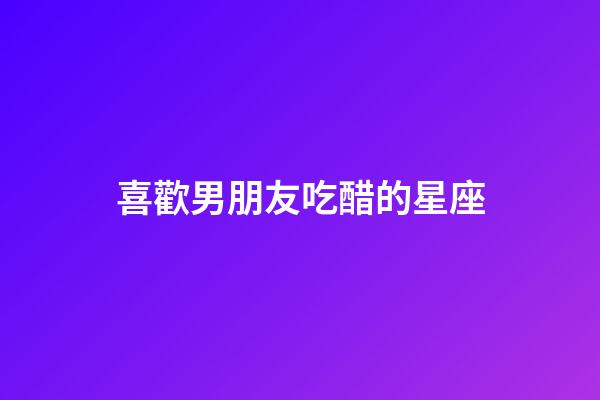 喜歡男朋友吃醋的星座-第1張-星座運(yùn)勢-玄機(jī)派