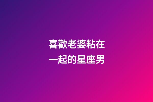 喜歡老婆粘在一起的星座男-第1張-星座運(yùn)勢-玄機(jī)派