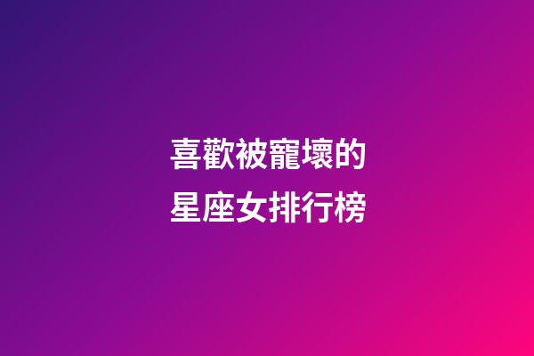 喜歡被寵壞的星座女排行榜-第1張-星座運(yùn)勢-玄機(jī)派