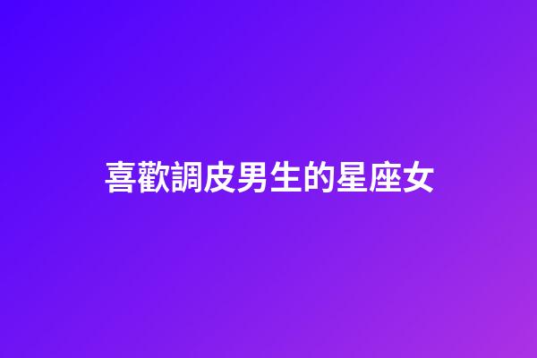 喜歡調皮男生的星座女-第1張-星座運勢-玄機派