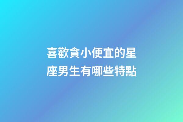 喜歡貪小便宜的星座男生有哪些特點-第1張-星座運勢-玄機派