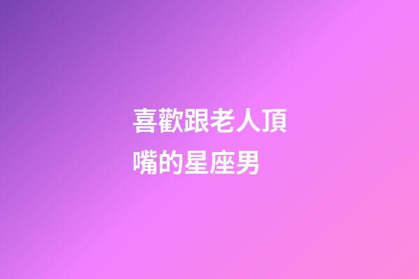 喜歡跟老人頂嘴的星座男-第1張-星座運勢-玄機派
