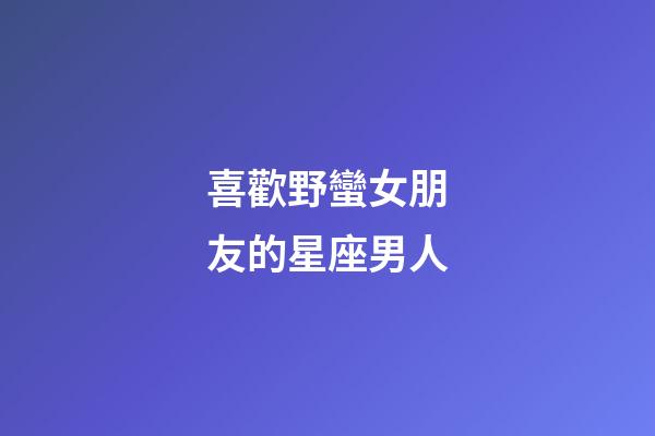 喜歡野蠻女朋友的星座男人
