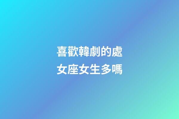 喜歡韓劇的處女座女生多嗎-第1張-星座運勢-玄機派