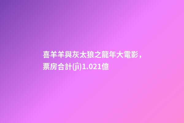 喜羊羊與灰太狼之龍年大電影，票房合計(jì)1.021億-第1張-觀點(diǎn)-玄機(jī)派