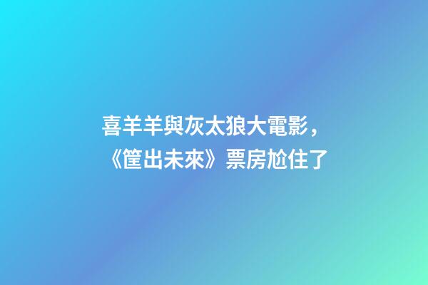 喜羊羊與灰太狼大電影，《筐出未來》票房尬住了-第1張-觀點-玄機派