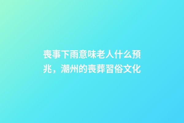 喪事下雨意味老人什么預兆，潮州的喪葬習俗文化(上部分)-第1張-觀點-玄機派