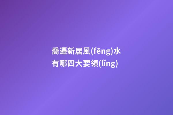 喬遷新居風(fēng)水有哪四大要領(lǐng)