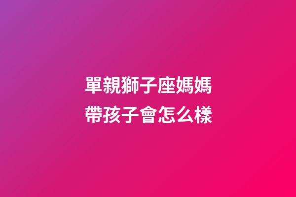 單親獅子座媽媽帶孩子會怎么樣-第1張-星座運勢-玄機派
