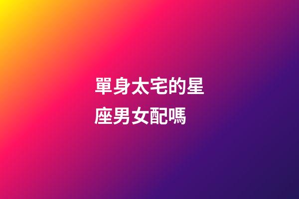 單身太宅的星座男女配嗎-第1張-星座運勢-玄機派
