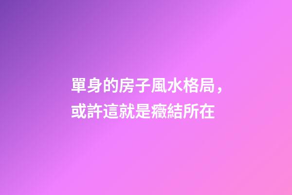 單身的房子風水格局，或許這就是癥結所在