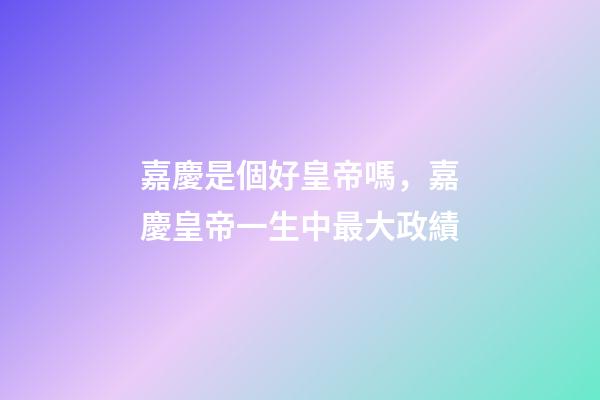嘉慶是個好皇帝嗎，嘉慶皇帝一生中最大政績-第1張-觀點-玄機派