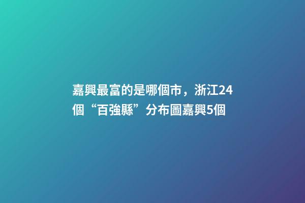 嘉興最富的是哪個市，浙江24個“百強縣”分布圖嘉興5個-第1張-觀點-玄機派