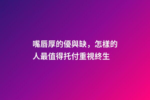 嘴唇厚的優與缺，怎樣的人最值得托付重視終生?