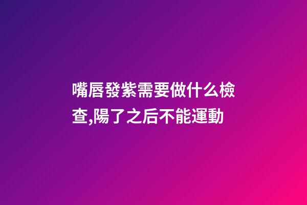 嘴唇發紫需要做什么檢查,陽了之后不能運動-第1張-觀點-玄機派