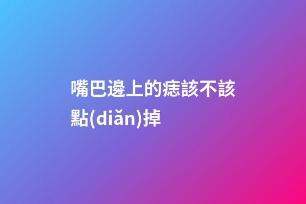 嘴巴邊上的痣該不該點(diǎn)掉