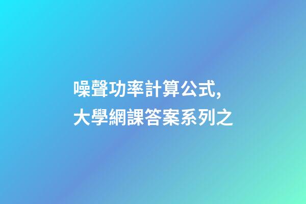 噪聲功率計算公式,大學網課答案系列之-第1張-觀點-玄機派
