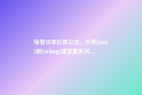 噪聲功率計算公式，大學(xué)網(wǎng)課答案系列之-第1張-觀點-玄機派