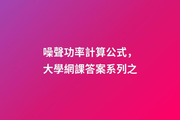 噪聲功率計算公式，大學網課答案系列之-第1張-觀點-玄機派
