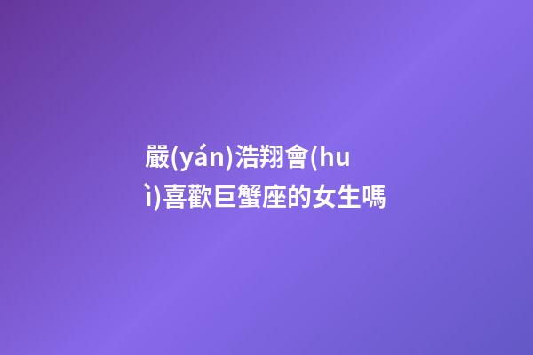 嚴(yán)浩翔會(huì)喜歡巨蟹座的女生嗎-第1張-星座運(yùn)勢(shì)-玄機(jī)派