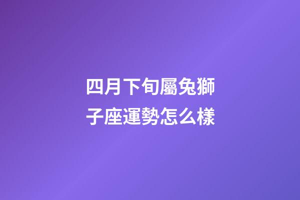 四月下旬屬兔獅子座運勢怎么樣-第1張-星座運勢-玄機派