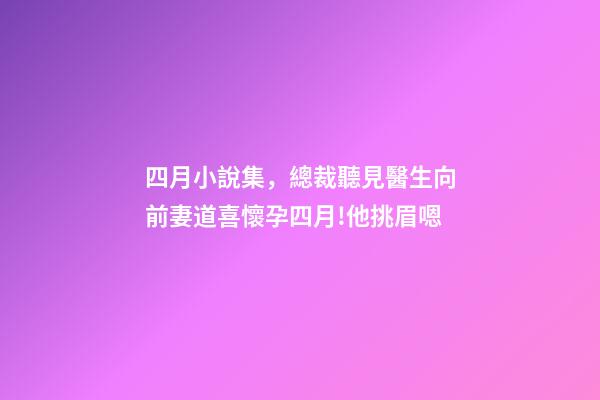 四月小說集，總裁聽見醫生向前妻道喜懷孕四月!他挑眉嗯-第1張-觀點-玄機派