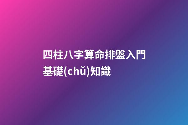 四柱八字算命排盤入門基礎(chǔ)知識
