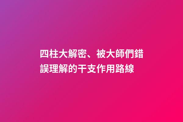 四柱大解密、被大師們錯誤理解的干支作用路線