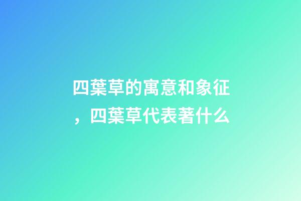 四葉草的寓意和象征，四葉草代表著什么