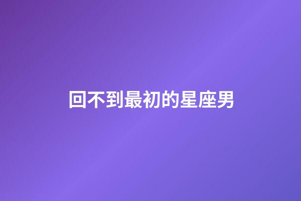 回不到最初的星座男-第1張-星座運勢-玄機派