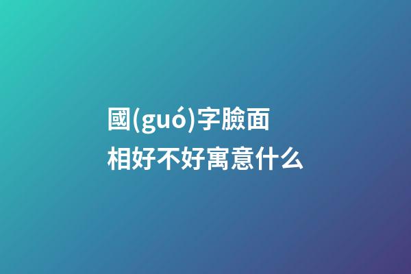 國(guó)字臉面相好不好寓意什么