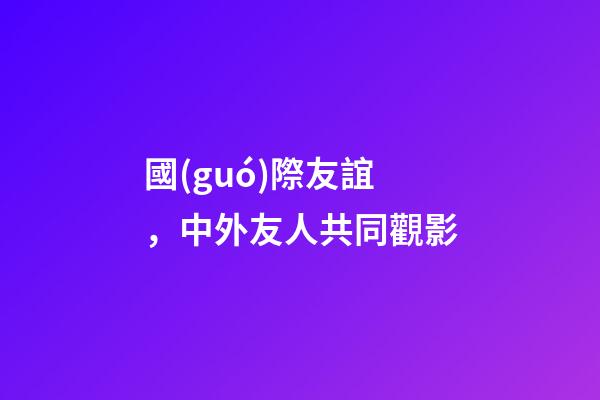 國(guó)際友誼，中外友人共同觀影-第1張-觀點(diǎn)-玄機(jī)派