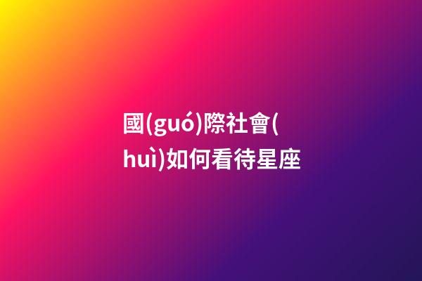 國(guó)際社會(huì)如何看待星座-第1張-星座運(yùn)勢(shì)-玄機(jī)派