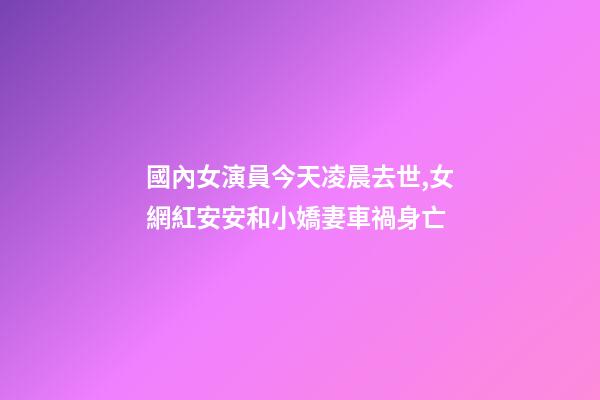 國內女演員今天凌晨去世,女網紅安安和小嬌妻車禍身亡-第1張-觀點-玄機派