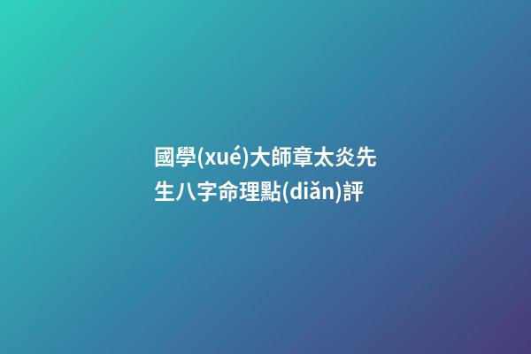 國學(xué)大師章太炎先生八字命理點(diǎn)評