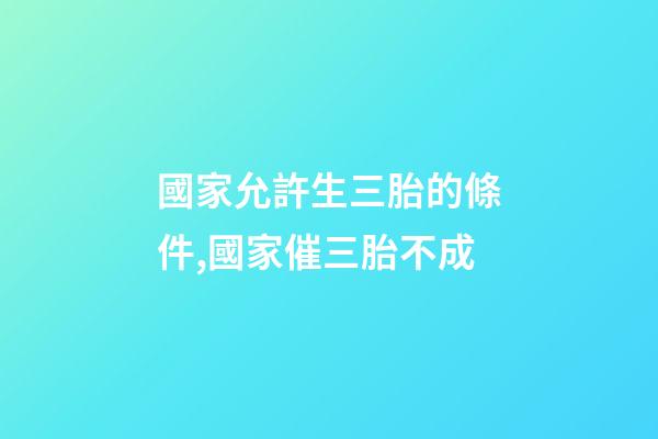 國家允許生三胎的條件,國家催三胎不成-第1張-觀點-玄機派